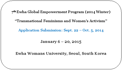Rounded Rectangle: 7th Ewha Global Empowerment Program (2014 Winter)

Transnational Feminisms and Womens Activism 

Application Submission: Sept. 22 ~ Oct. 5, 2014

January 6 ~ 20, 2015

Ewha Womans University, Seoul, South Korea

